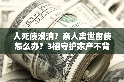 武汉人死债没消？亲人离世留债怎么办？3招守护家产不背锅