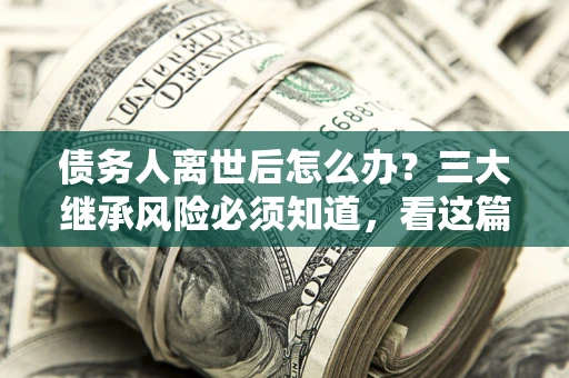武汉债务人离世后怎么办？三大继承风险必须知道，看这篇就够了