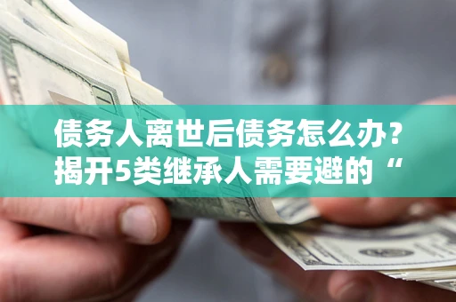 武汉债务人离世后债务怎么办？揭开5类继承人需要避的“坑”