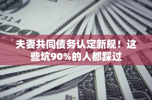 武汉夫妻共同债务认定新规！这些坑90%的人都踩过